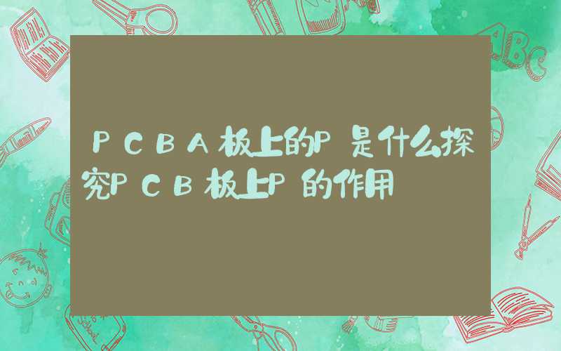 PCBA板上的P是什么探究PCB板上P的作用